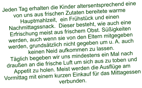Jeden Tag erhalten die Kinder altersentsprechend eine von uns aus frischen Zutaten bereitete warme Hauptmahlzeit,  ein Frühstück und einen Nachmittagssnack.  Dieser besteht, wie auch eine Erfrischung meist aus frischem Obst. Süßigkeiten werden, auch wenn sie von den Eltern mitgegeben werden, grundsätzlich nicht gegeben um u. A. auch keinen Neid aufkommen zu lassen. Täglich begeben wir uns mindestens ein Mal nach draußen an die frische Luft um sich aus zu toben und Appetit zu holen. Meist werden die Ausflüge am Vormittag mit einem kurzen Einkauf für das Mittagessen verbunden.