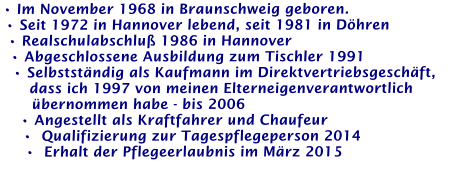 • Im November 1968 in Braunschweig geboren. • Seit 1972 in Hannover lebend, seit 1981 in Döhren • Realschulabschluß 1986 in Hannover • Abgeschlossene Ausbildung zum Tischler 1991 • Selbstständig als Kaufmann im Direktvertriebsgeschäft,     dass ich 1997 von meinen Elterneigenverantwortlich     übernommen habe - bis 2006 • Angestellt als Kraftfahrer und Chaufeur •  Qualifizierung zur Tagespflegeperson 2014 •  Erhalt der Pflegeerlaubnis im März 2015