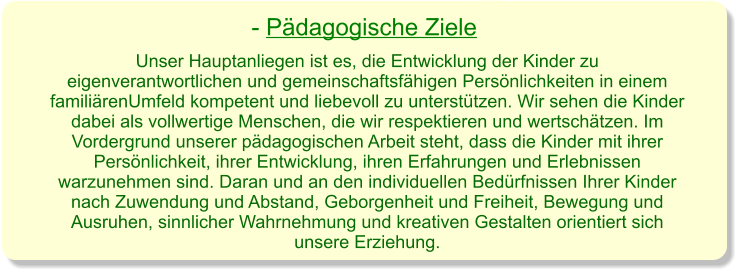 Unser Hauptanliegen ist es, die Entwicklung der Kinder zu eigenverantwortlichen und gemeinschaftsfähigen Persönlichkeiten in einem familiärenUmfeld kompetent und liebevoll zu unterstützen. Wir sehen die Kinder dabei als vollwertige Menschen, die wir respektieren und wertschätzen. Im Vordergrund unserer pädagogischen Arbeit steht, dass die Kinder mit ihrer Persönlichkeit, ihrer Entwicklung, ihren Erfahrungen und Erlebnissen warzunehmen sind. Daran und an den individuellen Bedürfnissen Ihrer Kinder nach Zuwendung und Abstand, Geborgenheit und Freiheit, Bewegung und Ausruhen, sinnlicher Wahrnehmung und kreativen Gestalten orientiert sich unsere Erziehung. - Pädagogische Ziele
