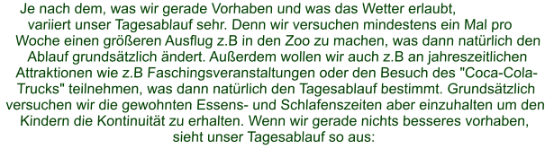 Je nach dem, was wir gerade Vorhaben und was das Wetter erlaubt, variiert unser Tagesablauf sehr. Denn wir versuchen mindestens ein Mal pro Woche einen größeren Ausflug z.B in den Zoo zu machen, was dann natürlich den Ablauf grundsätzlich ändert. Außerdem wollen wir auch z.B an jahreszeitlichen Attraktionen wie z.B Faschingsveranstaltungen oder den Besuch des "Coca-Cola-Trucks" teilnehmen, was dann natürlich den Tagesablauf bestimmt. Grundsätzlich versuchen wir die gewohnten Essens- und Schlafenszeiten aber einzuhalten um den Kindern die Kontinuität zu erhalten. Wenn wir gerade nichts besseres vorhaben,  sieht unser Tagesablauf so aus: