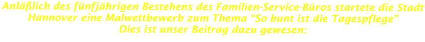 Anläßlich des fünfjährigen Bestehens des Familien-Service-Büros startete die Stadt Hannover eine Malwettbewerb zum Thema “So bunt ist die Tagespflege”  Dies ist unser Beitrag dazu gewesen: