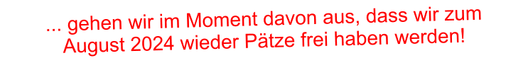 ... gehen wir im Moment davon aus, dass wir zum  August 2024 wieder Pätze frei haben werden!