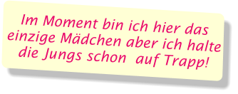 Im Moment bin ich hier das einzige Mädchen aber ich halte die Jungs schon  auf Trapp!