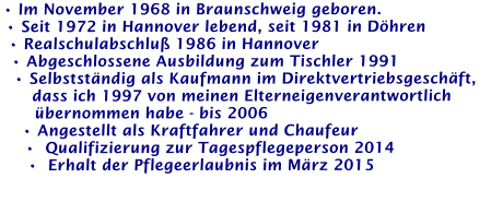 • Im November 1968 in Braunschweig geboren. • Seit 1972 in Hannover lebend, seit 1981 in Döhren • Realschulabschluß 1986 in Hannover • Abgeschlossene Ausbildung zum Tischler 1991 • Selbstständig als Kaufmann im Direktvertriebsgeschäft,     dass ich 1997 von meinen Elterneigenverantwortlich     übernommen habe - bis 2006 • Angestellt als Kraftfahrer und Chaufeur •  Qualifizierung zur Tagespflegeperson 2014 •  Erhalt der Pflegeerlaubnis im März 2015